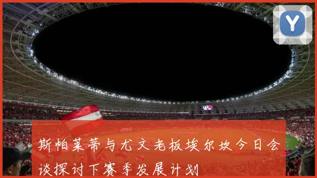 斯帕莱蒂与尤文老板埃尔坎今日会谈探讨下赛季发展计划