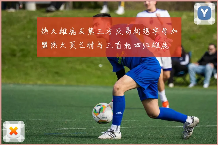 热火雄鹿灰熊三方交易构想字母加盟热火莫兰特与三首轮回归雄鹿