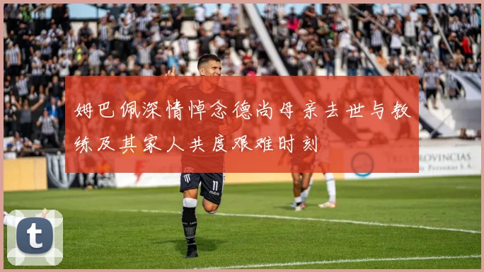 姆巴佩深情悼念德尚母亲去世与教练及其家人共度艰难时刻