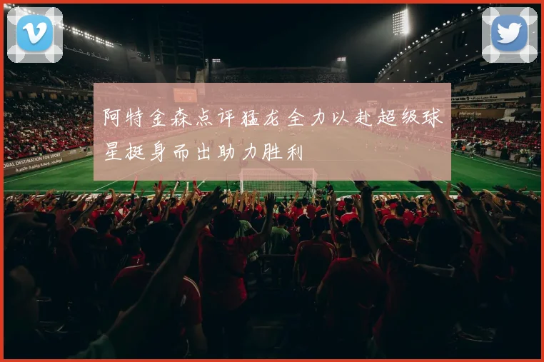 阿特金森点评猛龙全力以赴超级球星挺身而出助力胜利