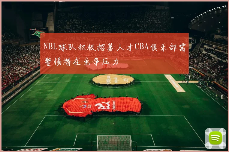 NBL球队积极招募人才CBA俱乐部需警惕潜在竞争压力