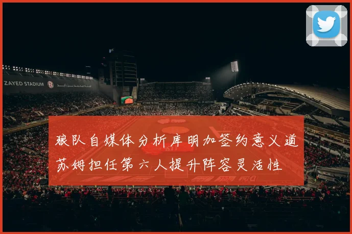 狼队自媒体分析库明加签约意义道苏姆担任第六人提升阵容灵活性