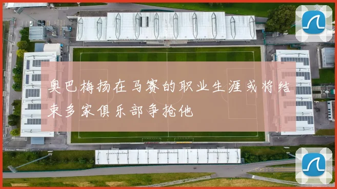 奥巴梅扬在马赛的职业生涯或将结束多家俱乐部争抢他