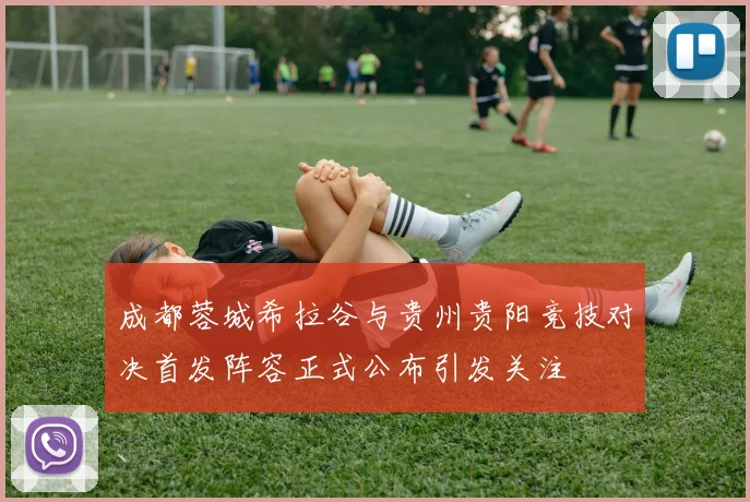 成都蓉城希拉谷与贵州贵阳竞技对决首发阵容正式公布引发关注