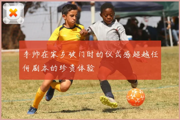 李帅在家乡破门时的仪式感超越任何剧本的珍贵体验