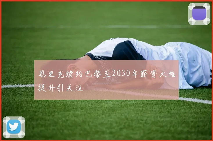 恩里克续约巴黎至2030年薪资大幅提升引关注