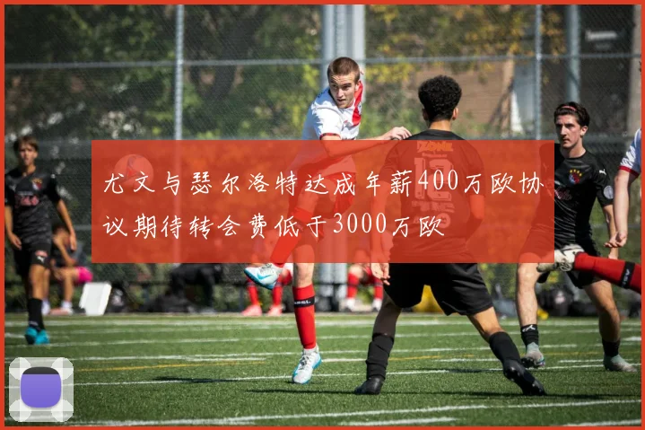 尤文与瑟尔洛特达成年薪400万欧协议期待转会费低于3000万欧