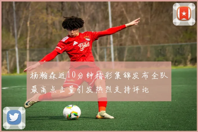 杨瀚森近10分钟精彩集锦发布全队最高点击量引发热烈支持评论