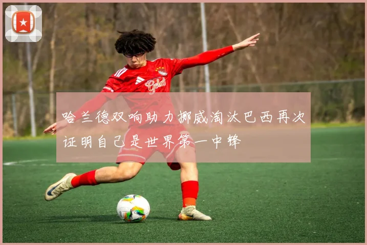 哈兰德双响助力挪威淘汰巴西再次证明自己是世界第一中锋