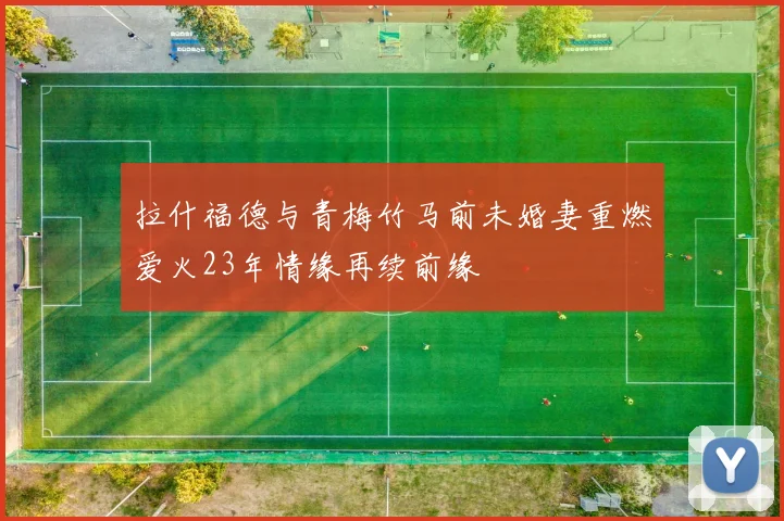 拉什福德与青梅竹马前未婚妻重燃爱火23年情缘再续前缘