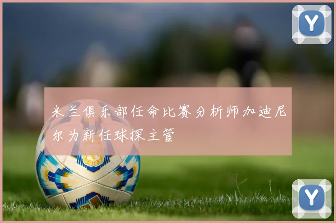 米兰俱乐部任命比赛分析师加迪尼尔为新任球探主管