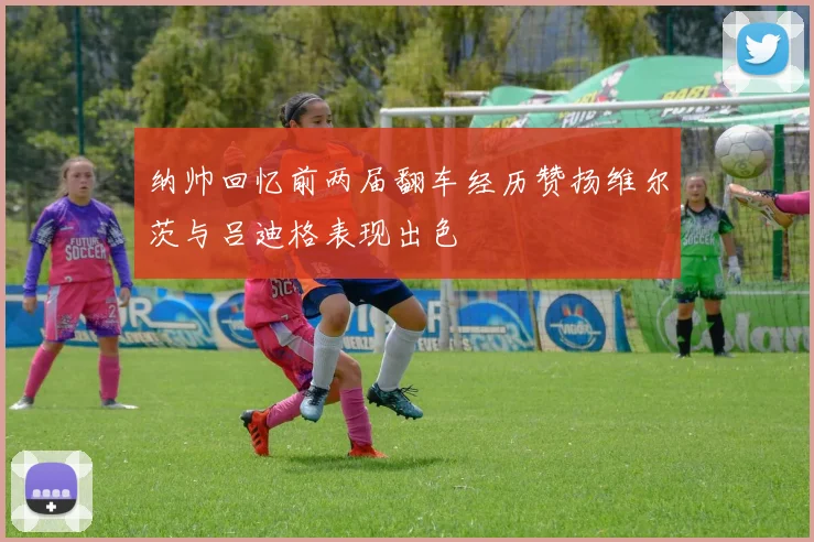 纳帅回忆前两届翻车经历赞扬维尔茨与吕迪格表现出色