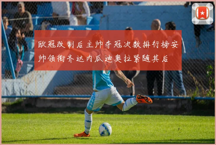 欧冠改制后主帅夺冠次数排行榜安帅领衔齐达内瓜迪奥拉紧随其后