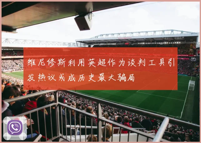 维尼修斯利用英超作为谈判工具引发热议或成历史最大骗局