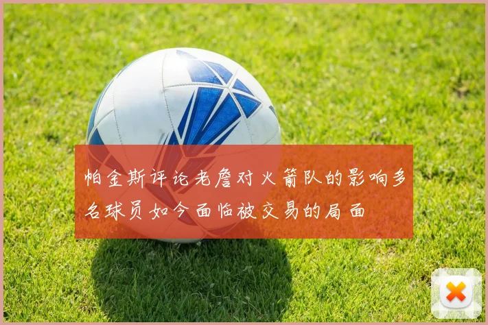 帕金斯评论老詹对火箭队的影响多名球员如今面临被交易的局面
