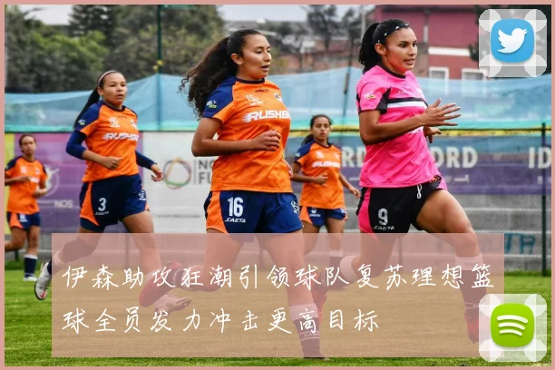 伊森助攻狂潮引领球队复苏理想篮球全员发力冲击更高目标