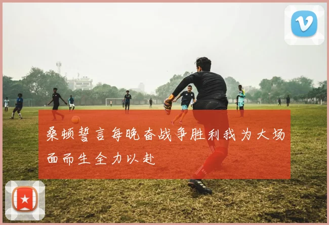 桑顿誓言每晚奋战争胜利我为大场面而生全力以赴
