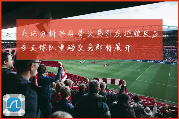 美记分析字母哥交易引发连锁反应多支球队重磅交易即将展开