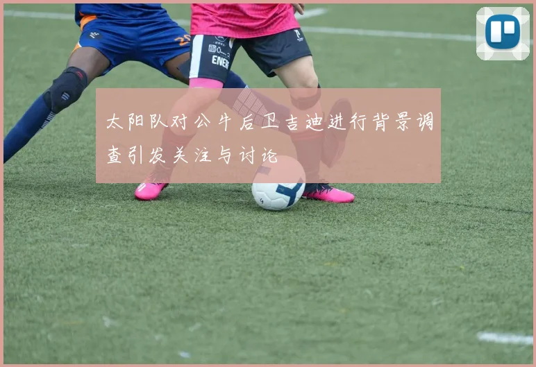 太阳队对公牛后卫吉迪进行背景调查引发关注与讨论