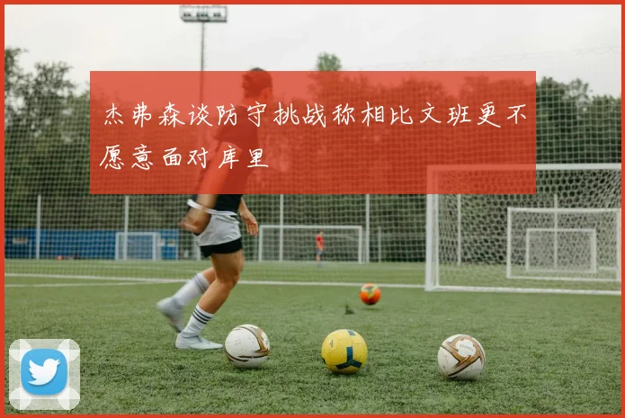 杰弗森谈防守挑战称相比文班更不愿意面对库里