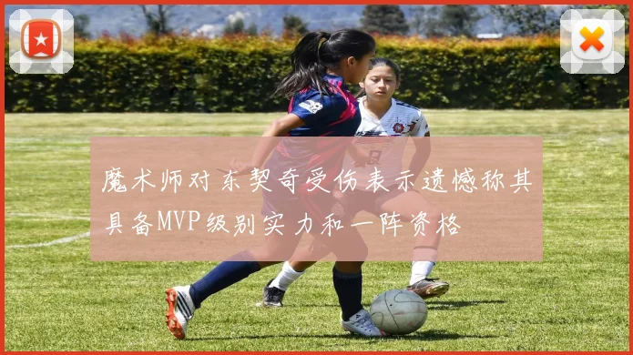 魔术师对东契奇受伤表示遗憾称其具备MVP级别实力和一阵资格