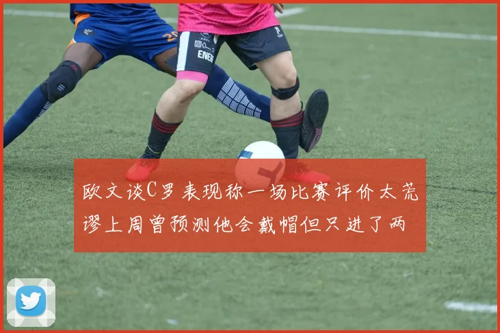 欧文谈C罗表现称一场比赛评价太荒谬上周曾预测他会戴帽但只进了两个球